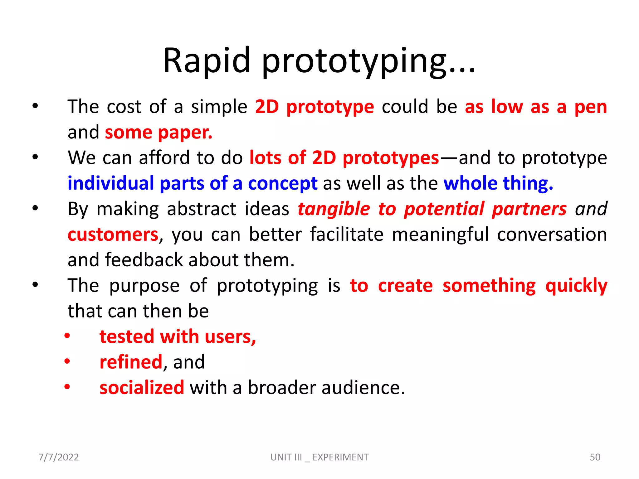 Rapid prototyping...
• The cost of a simple 2D prototype could be as low as a pen
and some paper.
• We can afford to do lots of 2D prototypes—and to prototype
individual parts of a concept as well as the whole thing.
• By making abstract ideas tangible to potential partners and
customers, you can better facilitate meaningful conversation
and feedback about them.
• The purpose of prototyping is to create something quickly
that can then be
• tested with users,
• refined, and
• socialized with a broader audience.
7/7/2022 UNIT III _ EXPERIMENT 50
 
