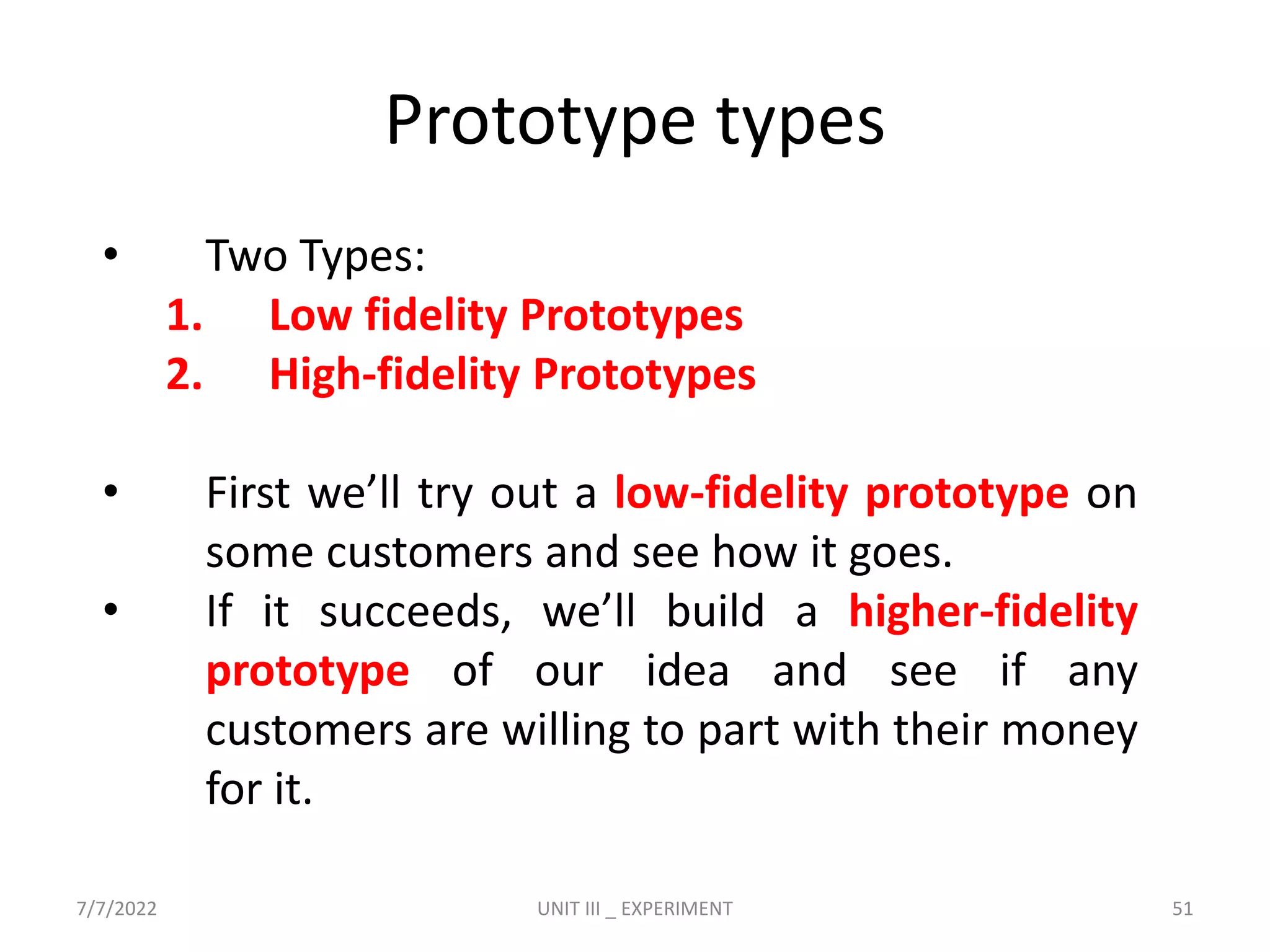 Prototype types
• Two Types:
1. Low fidelity Prototypes
2. High-fidelity Prototypes
• First we’ll try out a low-fidelity prototype on
some customers and see how it goes.
• If it succeeds, we’ll build a higher-fidelity
prototype of our idea and see if any
customers are willing to part with their money
for it.
7/7/2022 UNIT III _ EXPERIMENT 51
 