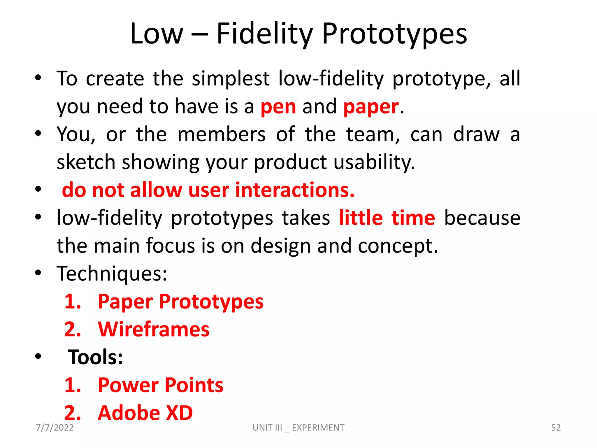 Low – Fidelity Prototypes
• To create the simplest low-fidelity prototype, all
you need to have is a pen and paper.
• You, or the members of the team, can draw a
sketch showing your product usability.
• do not allow user interactions.
• low-fidelity prototypes takes little time because
the main focus is on design and concept.
• Techniques:
1. Paper Prototypes
2. Wireframes
• Tools:
1. Power Points
2. Adobe XD
7/7/2022 UNIT III _ EXPERIMENT 52
 