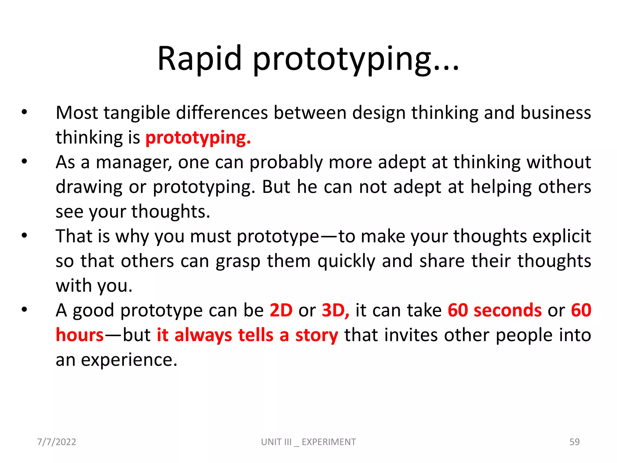 Rapid prototyping...
• Most tangible differences between design thinking and business
thinking is prototyping.
• As a manager, one can probably more adept at thinking without
drawing or prototyping. But he can not adept at helping others
see your thoughts.
• That is why you must prototype—to make your thoughts explicit
so that others can grasp them quickly and share their thoughts
with you.
• A good prototype can be 2D or 3D, it can take 60 seconds or 60
hours—but it always tells a story that invites other people into
an experience.
7/7/2022 UNIT III _ EXPERIMENT 59
 