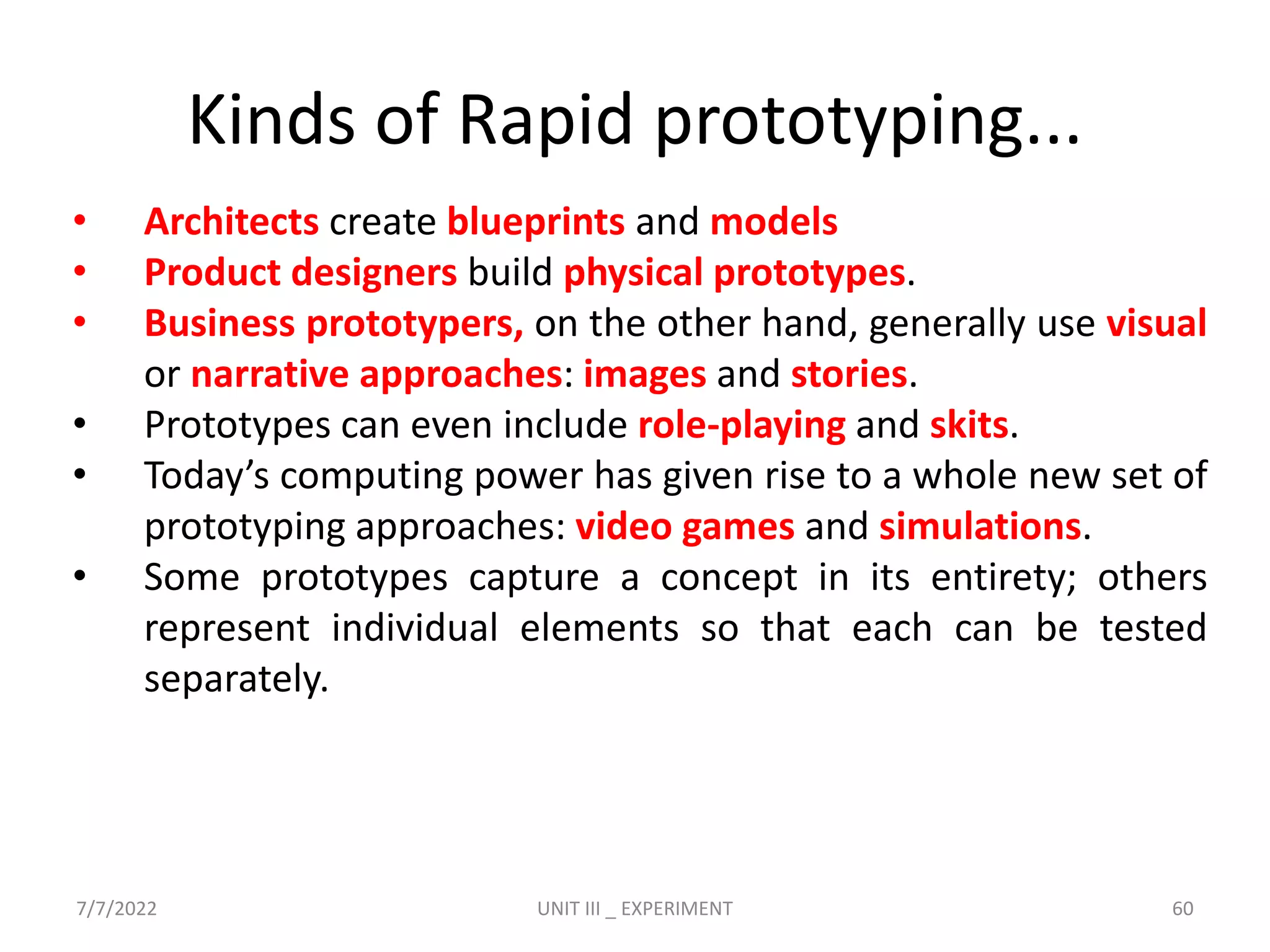 Kinds of Rapid prototyping...
• Architects create blueprints and models
• Product designers build physical prototypes.
• Business prototypers, on the other hand, generally use visual
or narrative approaches: images and stories.
• Prototypes can even include role-playing and skits.
• Today’s computing power has given rise to a whole new set of
prototyping approaches: video games and simulations.
• Some prototypes capture a concept in its entirety; others
represent individual elements so that each can be tested
separately.
7/7/2022 UNIT III _ EXPERIMENT 60
 