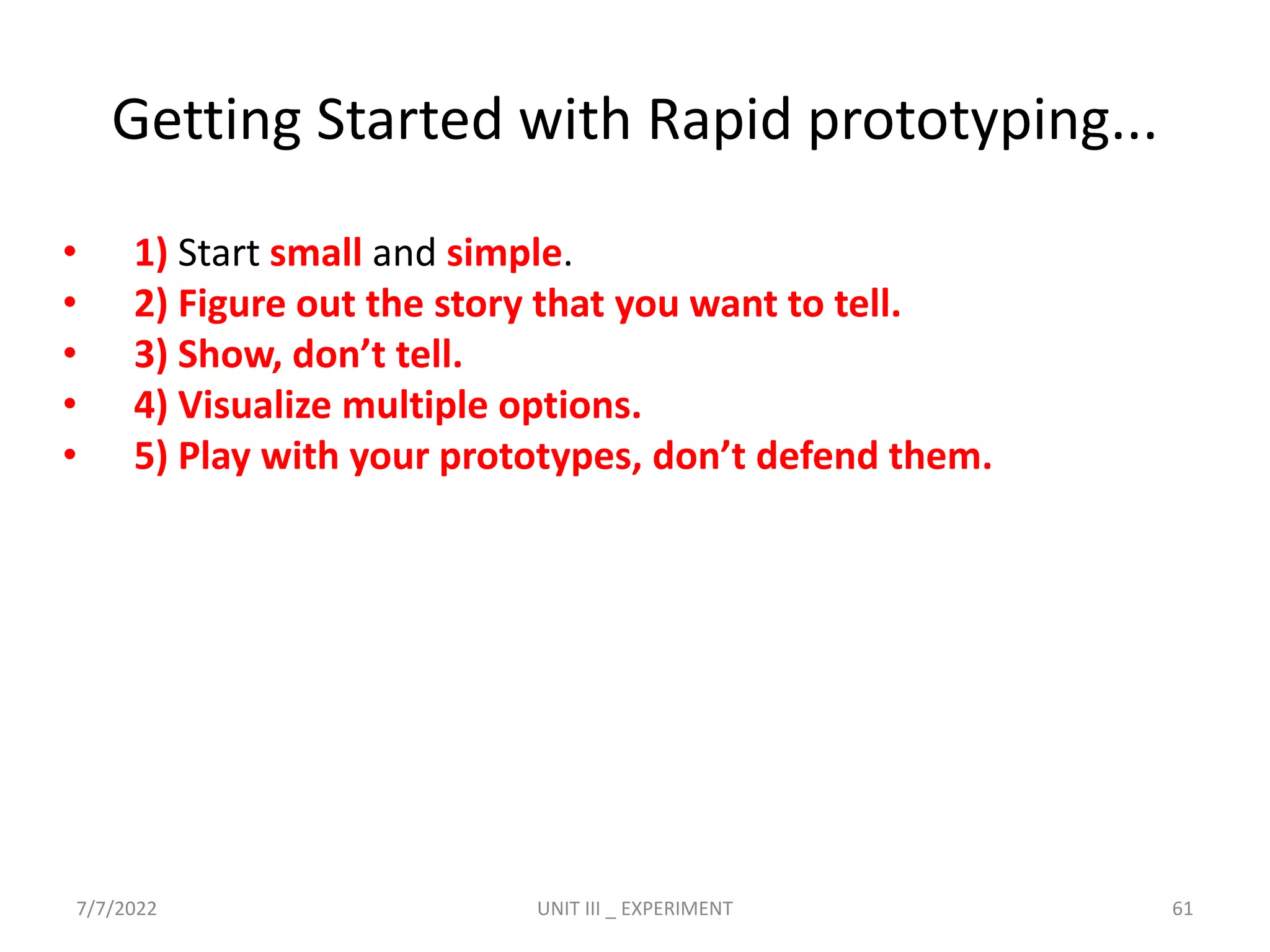 Getting Started with Rapid prototyping...
• 1) Start small and simple.
• 2) Figure out the story that you want to tell.
• 3) Show, don’t tell.
• 4) Visualize multiple options.
• 5) Play with your prototypes, don’t defend them.
7/7/2022 UNIT III _ EXPERIMENT 61
 