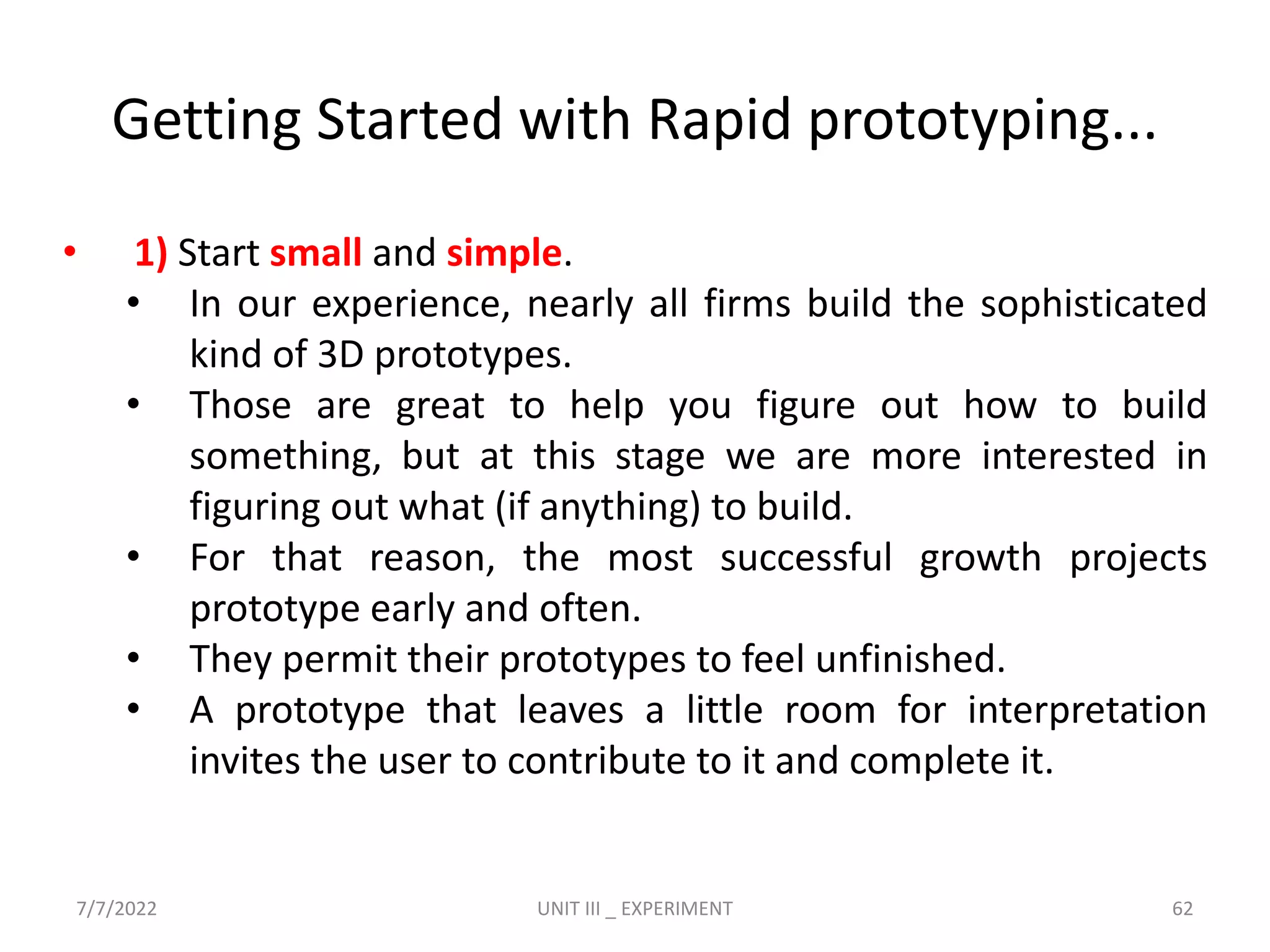 Getting Started with Rapid prototyping...
• 1) Start small and simple.
• In our experience, nearly all firms build the sophisticated
kind of 3D prototypes.
• Those are great to help you figure out how to build
something, but at this stage we are more interested in
figuring out what (if anything) to build.
• For that reason, the most successful growth projects
prototype early and often.
• They permit their prototypes to feel unfinished.
• A prototype that leaves a little room for interpretation
invites the user to contribute to it and complete it.
7/7/2022 UNIT III _ EXPERIMENT 62
 