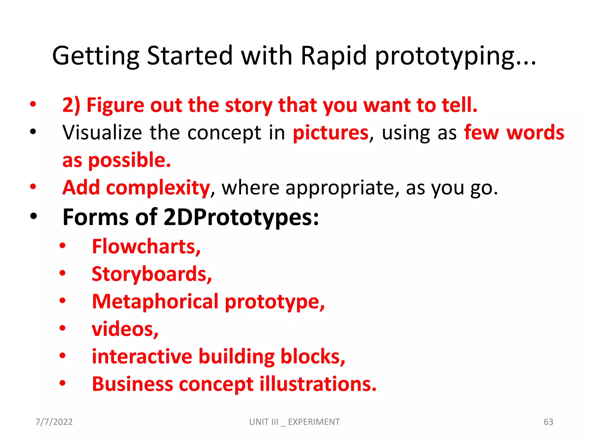 • 2) Figure out the story that you want to tell.
• Visualize the concept in pictures, using as few words
as possible.
• Add complexity, where appropriate, as you go.
• Forms of 2DPrototypes:
• Flowcharts,
• Storyboards,
• Metaphorical prototype,
• videos,
• interactive building blocks,
• Business concept illustrations.
Getting Started with Rapid prototyping...
7/7/2022 UNIT III _ EXPERIMENT 63
 