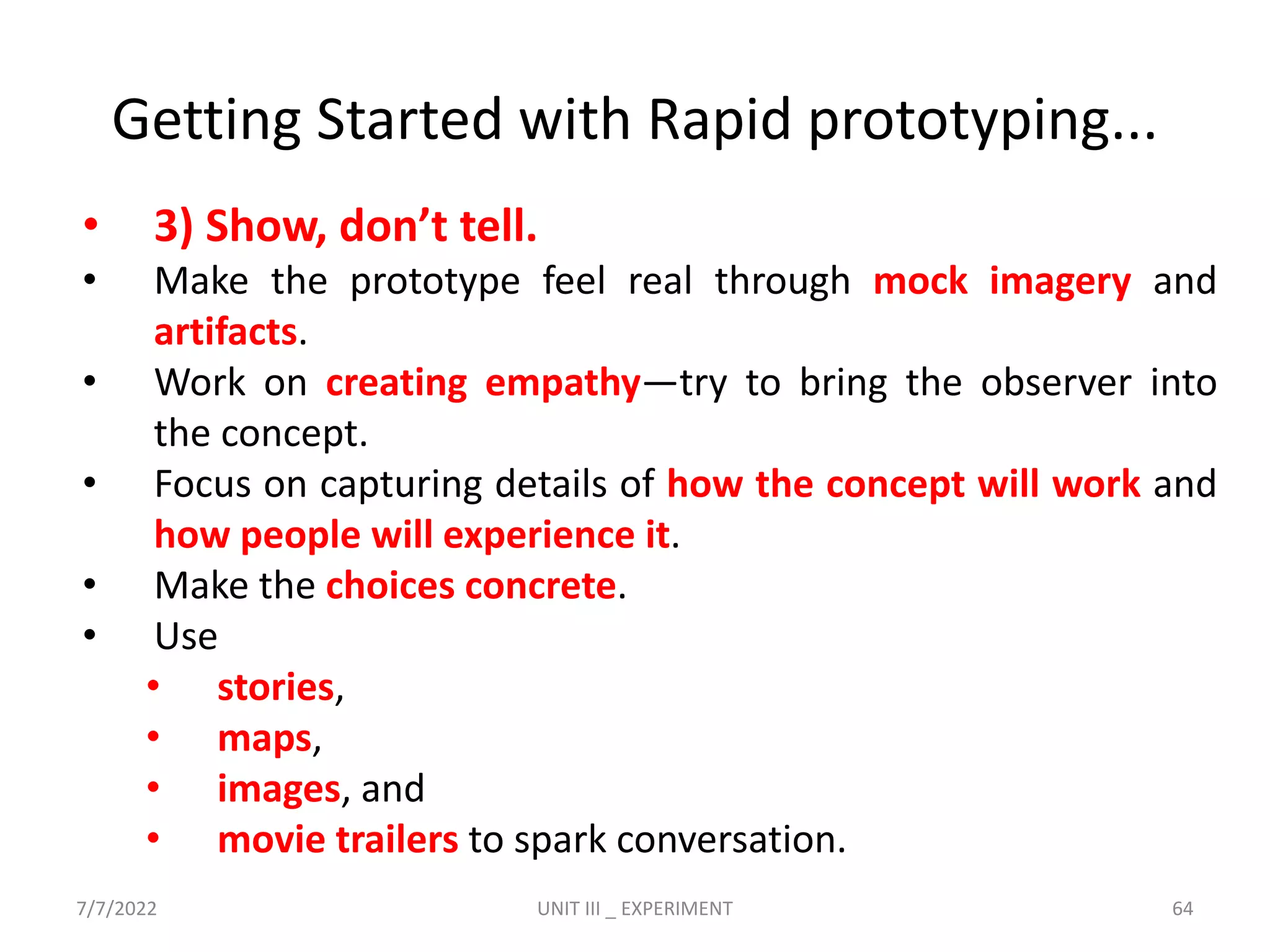 • 3) Show, don’t tell.
• Make the prototype feel real through mock imagery and
artifacts.
• Work on creating empathy—try to bring the observer into
the concept.
• Focus on capturing details of how the concept will work and
how people will experience it.
• Make the choices concrete.
• Use
• stories,
• maps,
• images, and
• movie trailers to spark conversation.
Getting Started with Rapid prototyping...
7/7/2022 UNIT III _ EXPERIMENT 64
 