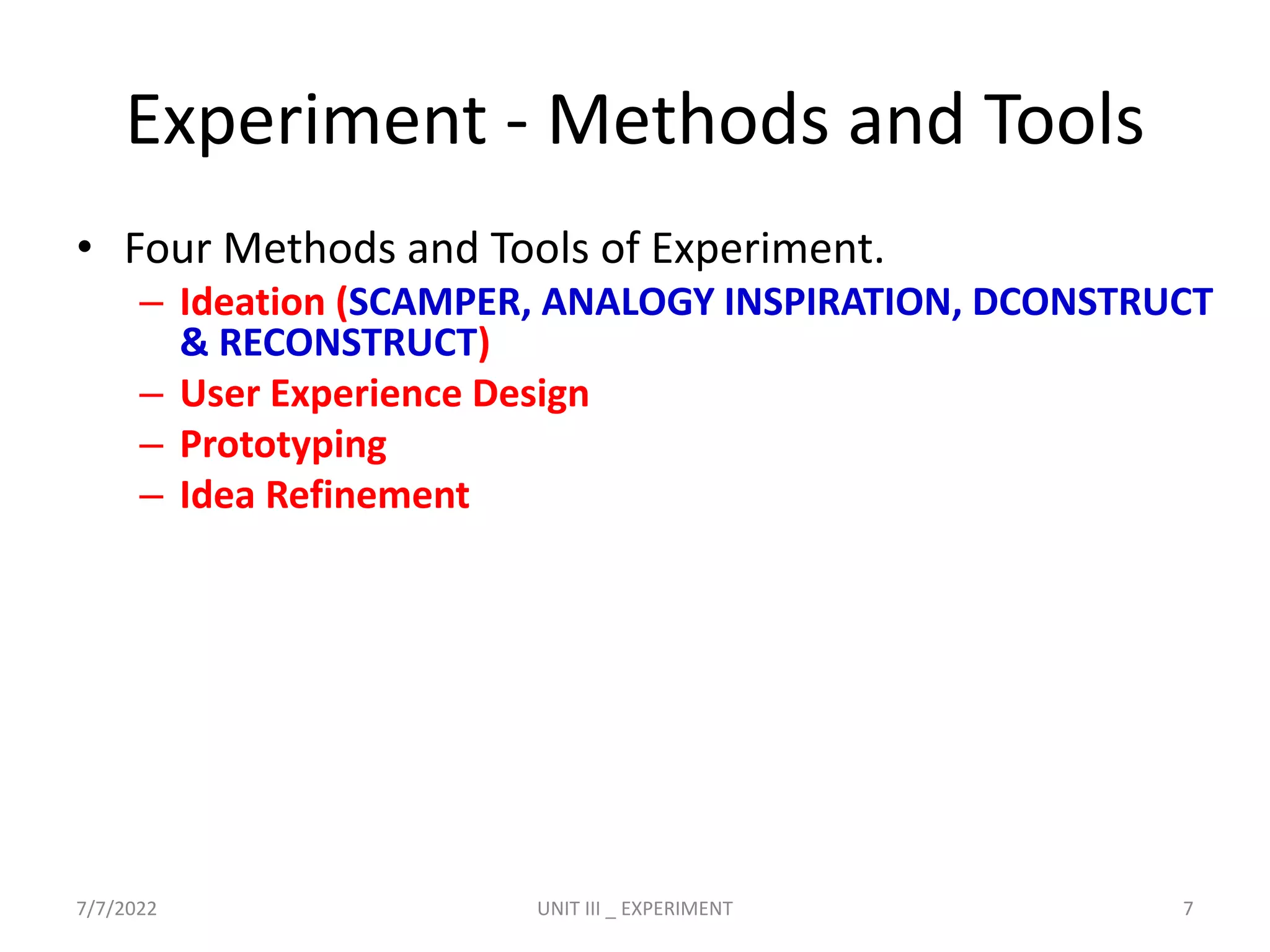 Experiment - Methods and Tools
• Four Methods and Tools of Experiment.
– Ideation (SCAMPER, ANALOGY INSPIRATION, DCONSTRUCT
& RECONSTRUCT)
– User Experience Design
– Prototyping
– Idea Refinement
7/7/2022 UNIT III _ EXPERIMENT 7
 