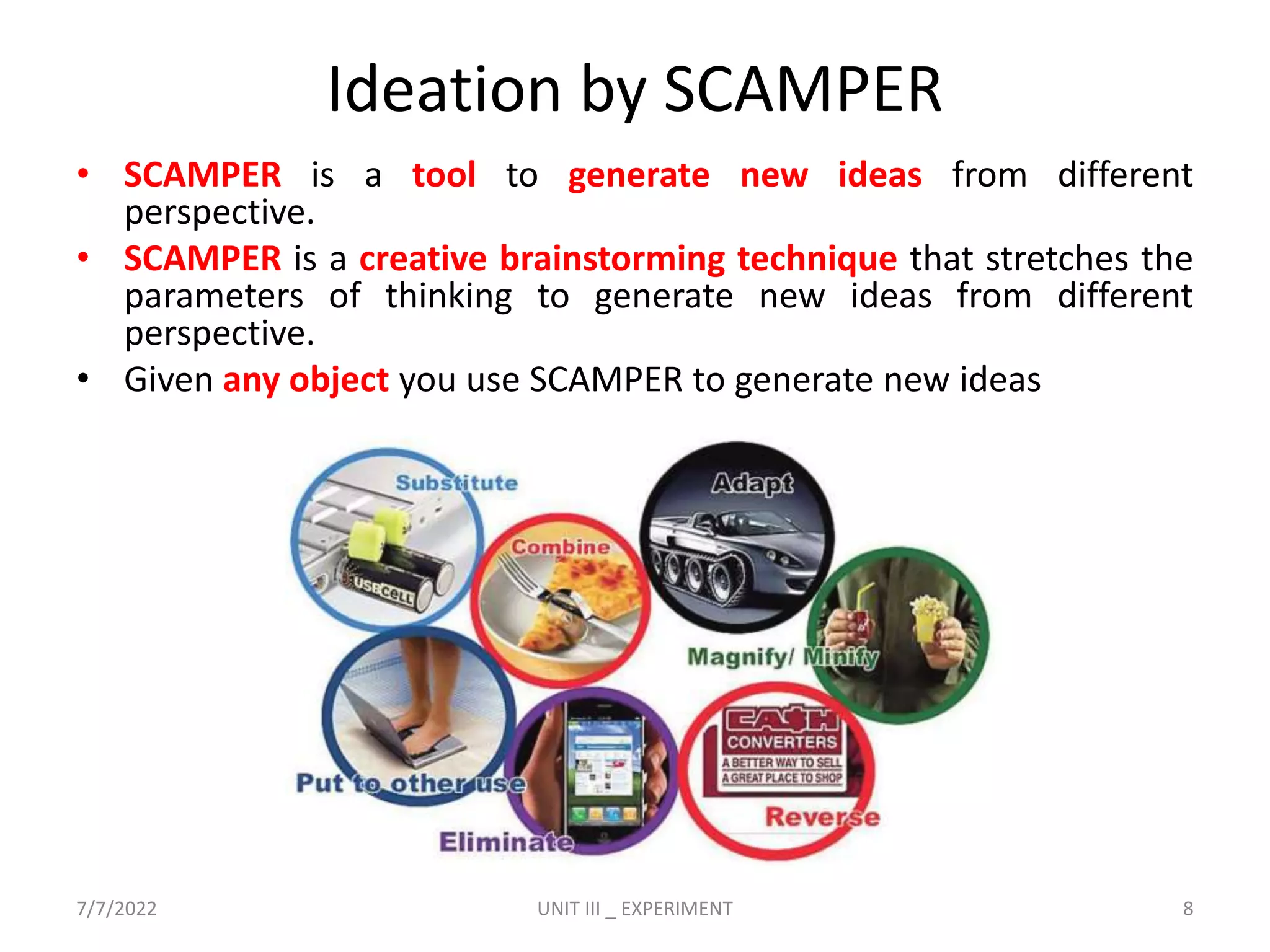 Ideation by SCAMPER
• SCAMPER is a tool to generate new ideas from different
perspective.
• SCAMPER is a creative brainstorming technique that stretches the
parameters of thinking to generate new ideas from different
perspective.
• Given any object you use SCAMPER to generate new ideas
7/7/2022 UNIT III _ EXPERIMENT 8
 