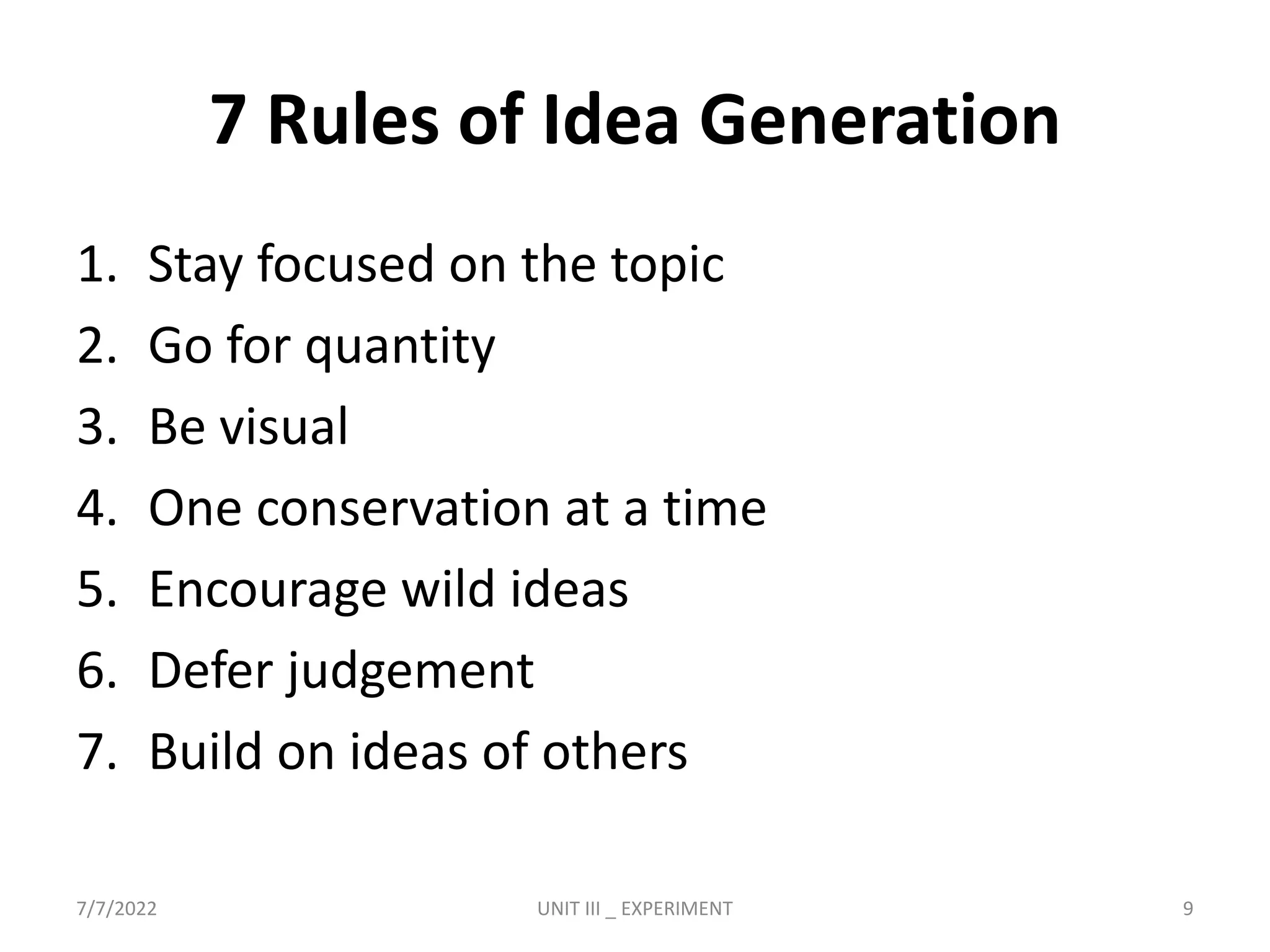 7 Rules of Idea Generation
1. Stay focused on the topic
2. Go for quantity
3. Be visual
4. One conservation at a time
5. Encourage wild ideas
6. Defer judgement
7. Build on ideas of others
7/7/2022 UNIT III _ EXPERIMENT 9
 