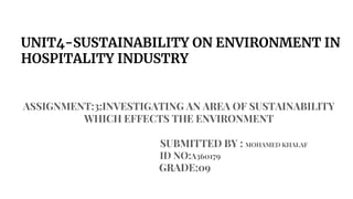 UNIT4-SUSTAINABILITY ON ENVIRONMENT IN
HOSPITALITY INDUSTRY
ASSIGNMENT:3:INVESTIGATING AN AREA OF SUSTAINABILITY
WHICH EFFECTS THE ENVIRONMENT
SUBMITTED BY : MOHAMED KHALAF
ID NO:A360179
GRADE:09
 