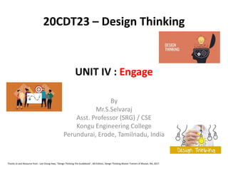 UNIT IV : Engage
By
Mr.S.Selvaraj
Asst. Professor (SRG) / CSE
Kongu Engineering College
Perundurai, Erode, Tamilnadu, India
20CDT23 – Design Thinking
Thanks to and Resource from : Lee Chong Hwa, "Design Thinking The Guidebook", NA Edition, Design Thinking Master Trainers of Bhutan, NA, 2017.
 