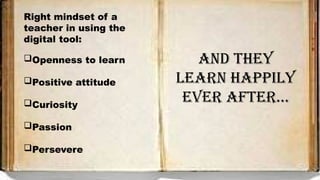 Right mindset of a
teacher in using the
digital tool:
Openness to learn
Positive attitude
Curiosity
Passion
Persevere
AND THEY
LEARN HAPPILY
EVER AFTER…
 