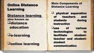 Online Distance
Learning
Distance learning
also known as
distance
education
e-learning
online learning
Main Components of
Distance Learning
 physical separation
of teachers and
students during
instruction
use of various
technologies to
facilitate student-
teacher and student-
student
communication
 