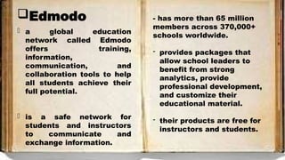 Edmodo
- a global education
network called Edmodo
offers training,
information,
communication, and
collaboration tools to help
all students achieve their
full potential.
- is a safe network for
students and instructors
to communicate and
exchange information.
- has more than 65 million
members across 370,000+
schools worldwide.
- provides packages that
allow school leaders to
benefit from strong
analytics, provide
professional development,
and customize their
educational material.
- their products are free for
instructors and students.
 