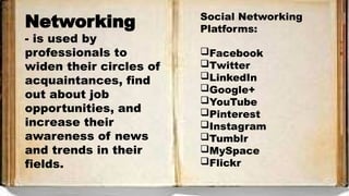 Networking
- is used by
professionals to
widen their circles of
acquaintances, find
out about job
opportunities, and
increase their
awareness of news
and trends in their
fields.
Social Networking
Platforms:
Facebook
Twitter
LinkedIn
Google+
YouTube
Pinterest
Instagram
Tumblr
MySpace
Flickr
 
