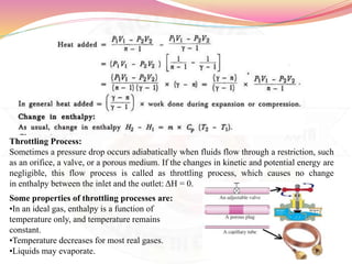 Throttling Process:
Sometimes a pressure drop occurs adiabatically when fluids flow through a restriction, such
as an orifice, a valve, or a porous medium. If the changes in kinetic and potential energy are
negligible, this flow process is called as throttling process, which causes no change
in enthalpy between the inlet and the outlet: ΔH = 0.
Some properties of throttling processes are:
•In an ideal gas, enthalpy is a function of
temperature only, and temperature remains
constant.
•Temperature decreases for most real gases.
•Liquids may evaporate.
 
