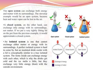 •An open system can exchange both energy
and matter with its surroundings. The stovetop
example would be an open system, because
heat and water vapor can be lost to the air.
•A closed system, on the other hand, can
exchange only energy with its surroundings,
not matter. If we put a very tightly fitting lid
on the pot from the previous example, it would
approximate a closed system.
• An isolated system is one that cannot
exchange either matter or energy with its
surroundings. A perfect isolated system is hard
to come by, but an insulated drink cooler with
a lid is conceptually similar to a true isolated
system. The items inside can exchange energy
with each other, which is why the drinks get
cold and the ice melts a little, but they
exchange very little energy (heat) with the
outside environment.
 