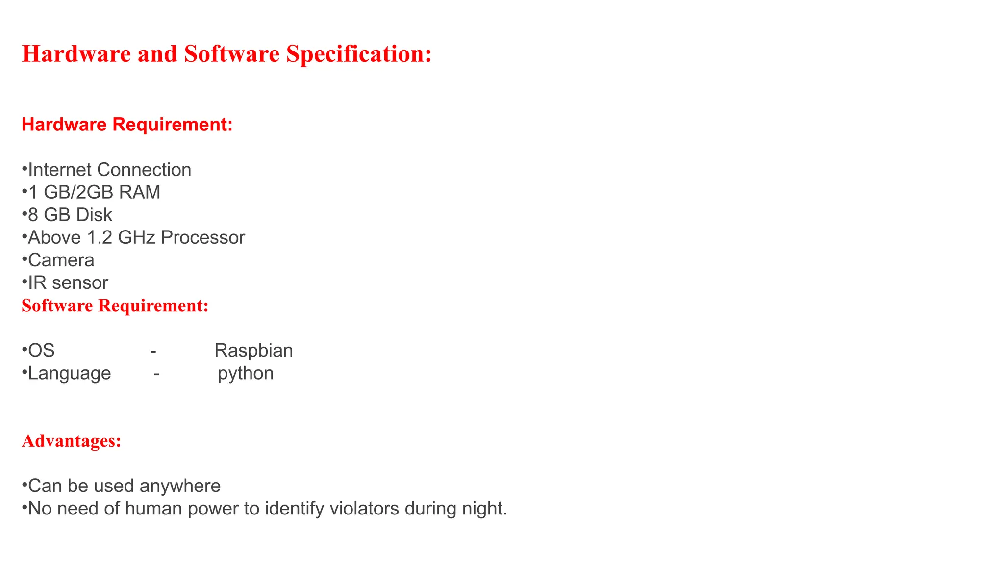 Advantages:
•Can be used anywhere
•No need of human power to identify violators during night.
Hardware and Software Specification:
Hardware Requirement:
•Internet Connection
•1 GB/2GB RAM
•8 GB Disk
•Above 1.2 GHz Processor
•Camera
•IR sensor
Software Requirement:
•OS - Raspbian
•Language - python
 