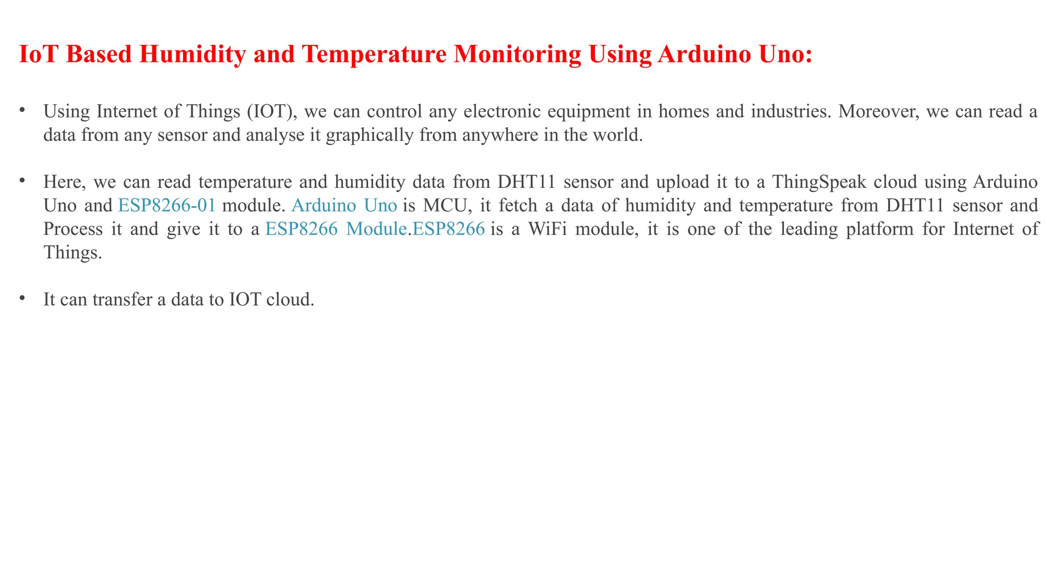 IoT Based Humidity and Temperature Monitoring Using Arduino Uno:
• Using Internet of Things (IOT), we can control any electronic equipment in homes and industries. Moreover, we can read a
data from any sensor and analyse it graphically from anywhere in the world.
• Here, we can read temperature and humidity data from DHT11 sensor and upload it to a ThingSpeak cloud using Arduino
Uno and ESP8266-01 module. Arduino Uno is MCU, it fetch a data of humidity and temperature from DHT11 sensor and
Process it and give it to a ESP8266 Module.ESP8266 is a WiFi module, it is one of the leading platform for Internet of
Things.
• It can transfer a data to IOT cloud.
 