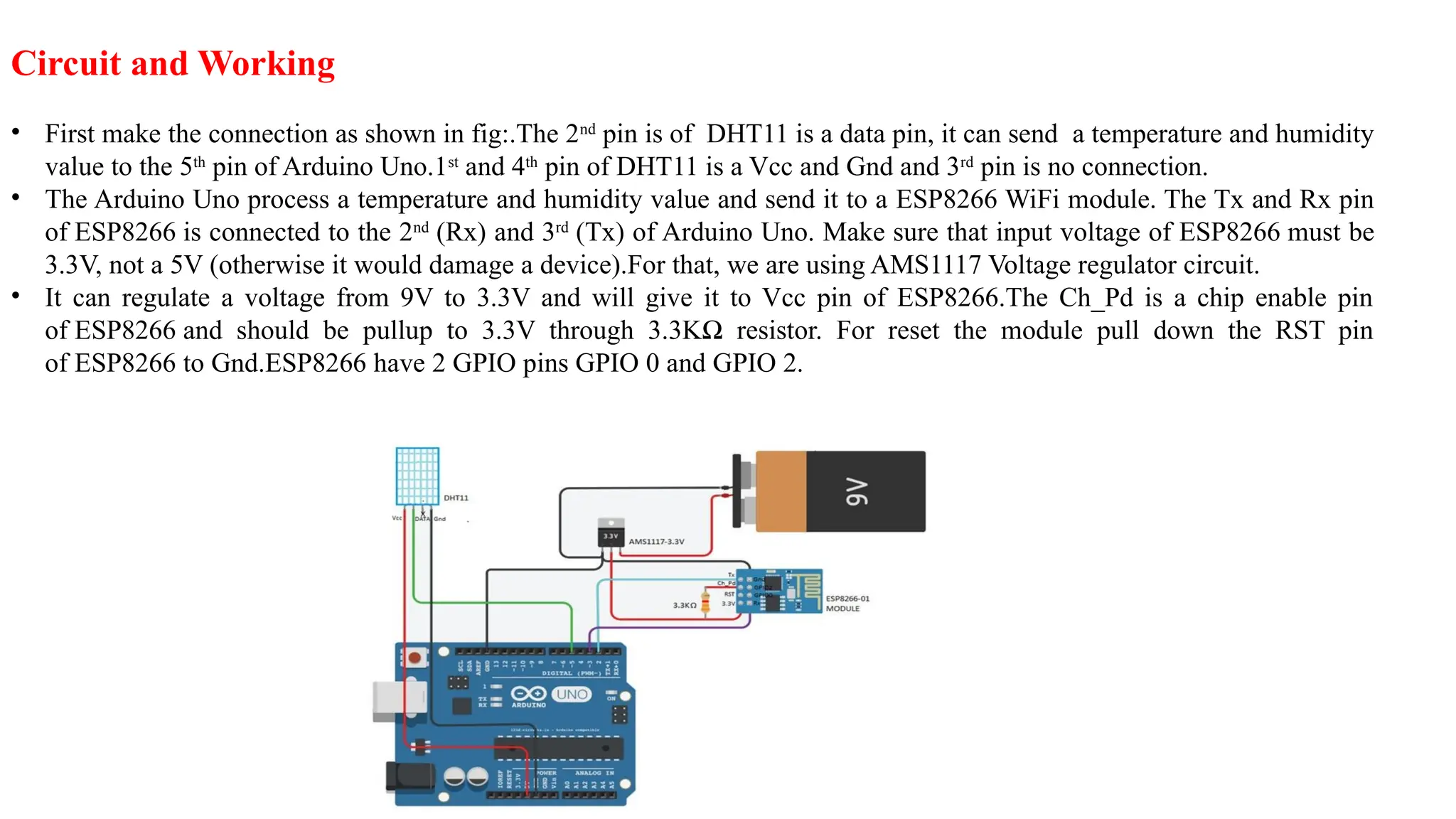 Circuit and Working
• First make the connection as shown in fig:.The 2nd
pin is of DHT11 is a data pin, it can send a temperature and humidity
value to the 5th
pin of Arduino Uno.1st
and 4th
pin of DHT11 is a Vcc and Gnd and 3rd
pin is no connection.
• The Arduino Uno process a temperature and humidity value and send it to a ESP8266 WiFi module. The Tx and Rx pin
of ESP8266 is connected to the 2nd
(Rx) and 3rd
(Tx) of Arduino Uno. Make sure that input voltage of ESP8266 must be
3.3V, not a 5V (otherwise it would damage a device).For that, we are using AMS1117 Voltage regulator circuit.
• It can regulate a voltage from 9V to 3.3V and will give it to Vcc pin of ESP8266.The Ch_Pd is a chip enable pin
of ESP8266 and should be pullup to 3.3V through 3.3KΩ resistor. For reset the module pull down the RST pin
of ESP8266 to Gnd.ESP8266 have 2 GPIO pins GPIO 0 and GPIO 2.
 