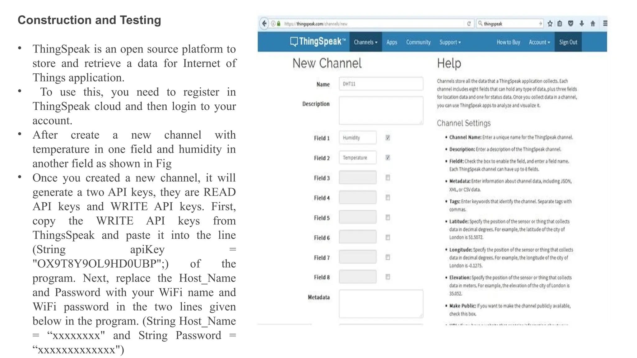 Construction and Testing
• ThingSpeak is an open source platform to
store and retrieve a data for Internet of
Things application.
• To use this, you need to register in
ThingSpeak cloud and then login to your
account.
• After create a new channel with
temperature in one field and humidity in
another field as shown in Fig
• Once you created a new channel, it will
generate a two API keys, they are READ
API keys and WRITE API keys. First,
copy the WRITE API keys from
ThingsSpeak and paste it into the line
(String apiKey =
"OX9T8Y9OL9HD0UBP";) of the
program. Next, replace the Host_Name
and Password with your WiFi name and
WiFi password in the two lines given
below in the program. (String Host_Name
= “xxxxxxxx" and String Password =
“xxxxxxxxxxxxx")
 