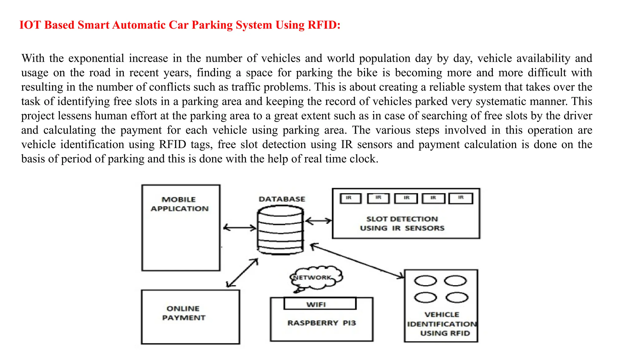 IOT Based Smart Automatic Car Parking System Using RFID:
With the exponential increase in the number of vehicles and world population day by day, vehicle availability and
usage on the road in recent years, finding a space for parking the bike is becoming more and more difficult with
resulting in the number of conflicts such as traffic problems. This is about creating a reliable system that takes over the
task of identifying free slots in a parking area and keeping the record of vehicles parked very systematic manner. This
project lessens human effort at the parking area to a great extent such as in case of searching of free slots by the driver
and calculating the payment for each vehicle using parking area. The various steps involved in this operation are
vehicle identification using RFID tags, free slot detection using IR sensors and payment calculation is done on the
basis of period of parking and this is done with the help of real time clock.
 