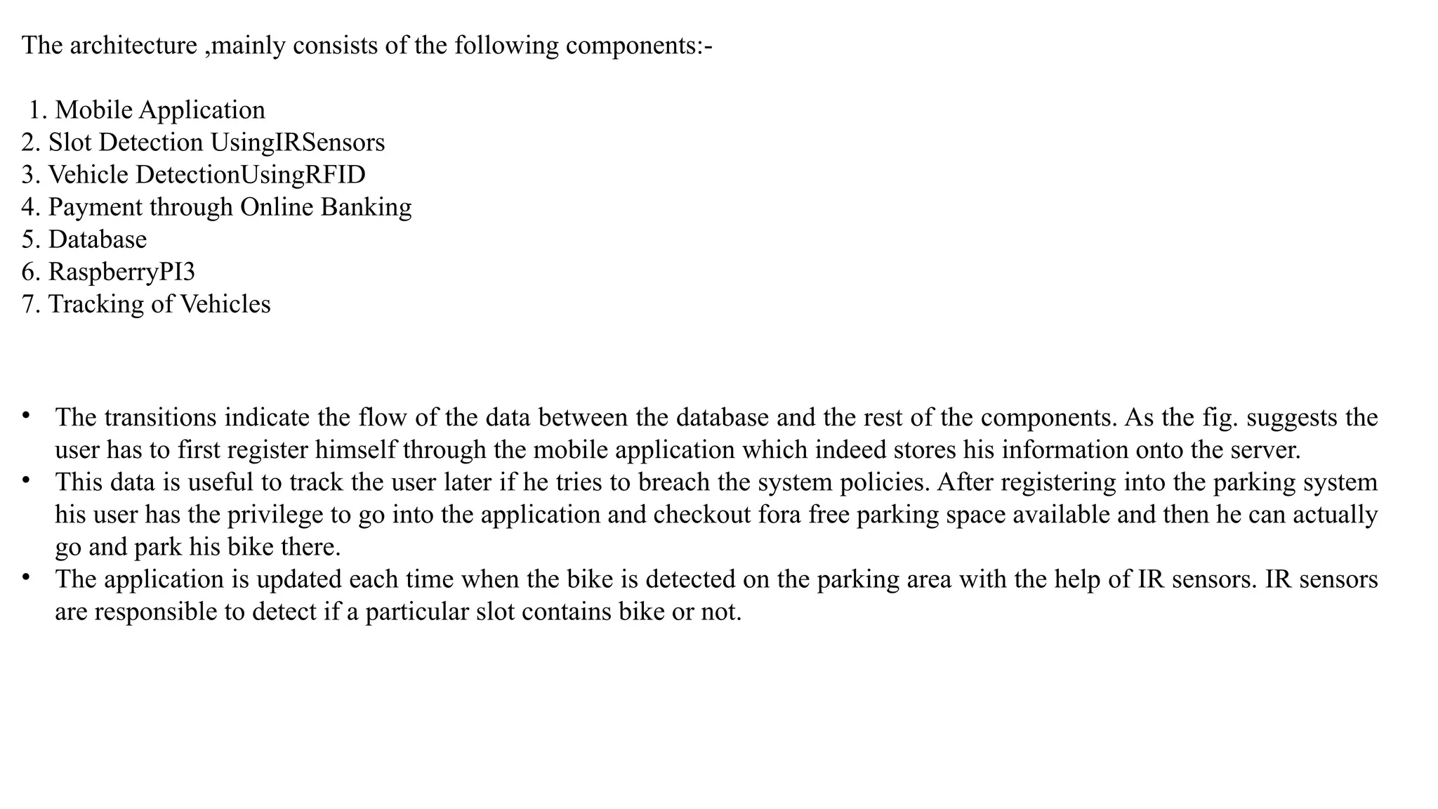 The architecture ,mainly consists of the following components:-
1. Mobile Application
2. Slot Detection UsingIRSensors
3. Vehicle DetectionUsingRFID
4. Payment through Online Banking
5. Database
6. RaspberryPI3
7. Tracking of Vehicles
• The transitions indicate the flow of the data between the database and the rest of the components. As the fig. suggests the
user has to first register himself through the mobile application which indeed stores his information onto the server.
• This data is useful to track the user later if he tries to breach the system policies. After registering into the parking system
his user has the privilege to go into the application and checkout fora free parking space available and then he can actually
go and park his bike there.
• The application is updated each time when the bike is detected on the parking area with the help of IR sensors. IR sensors
are responsible to detect if a particular slot contains bike or not.
 