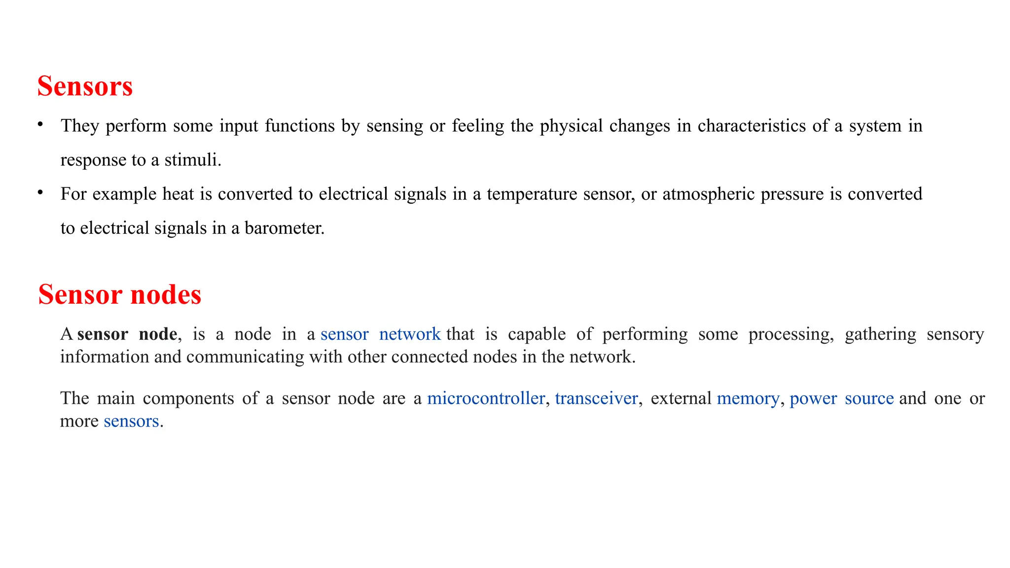 Sensors
• They perform some input functions by sensing or feeling the physical changes in characteristics of a system in
response to a stimuli.
• For example heat is converted to electrical signals in a temperature sensor, or atmospheric pressure is converted
to electrical signals in a barometer.
Sensor nodes
A sensor node, is a node in a sensor network that is capable of performing some processing, gathering sensory
information and communicating with other connected nodes in the network.
The main components of a sensor node are a microcontroller, transceiver, external memory, power source and one or
more sensors.
 