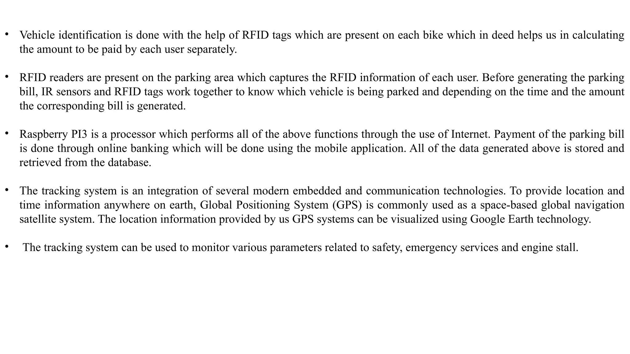 • Vehicle identification is done with the help of RFID tags which are present on each bike which in deed helps us in calculating
the amount to be paid by each user separately.
• RFID readers are present on the parking area which captures the RFID information of each user. Before generating the parking
bill, IR sensors and RFID tags work together to know which vehicle is being parked and depending on the time and the amount
the corresponding bill is generated.
• Raspberry PI3 is a processor which performs all of the above functions through the use of Internet. Payment of the parking bill
is done through online banking which will be done using the mobile application. All of the data generated above is stored and
retrieved from the database.
• The tracking system is an integration of several modern embedded and communication technologies. To provide location and
time information anywhere on earth, Global Positioning System (GPS) is commonly used as a space-based global navigation
satellite system. The location information provided by us GPS systems can be visualized using Google Earth technology.
• The tracking system can be used to monitor various parameters related to safety, emergency services and engine stall.
 