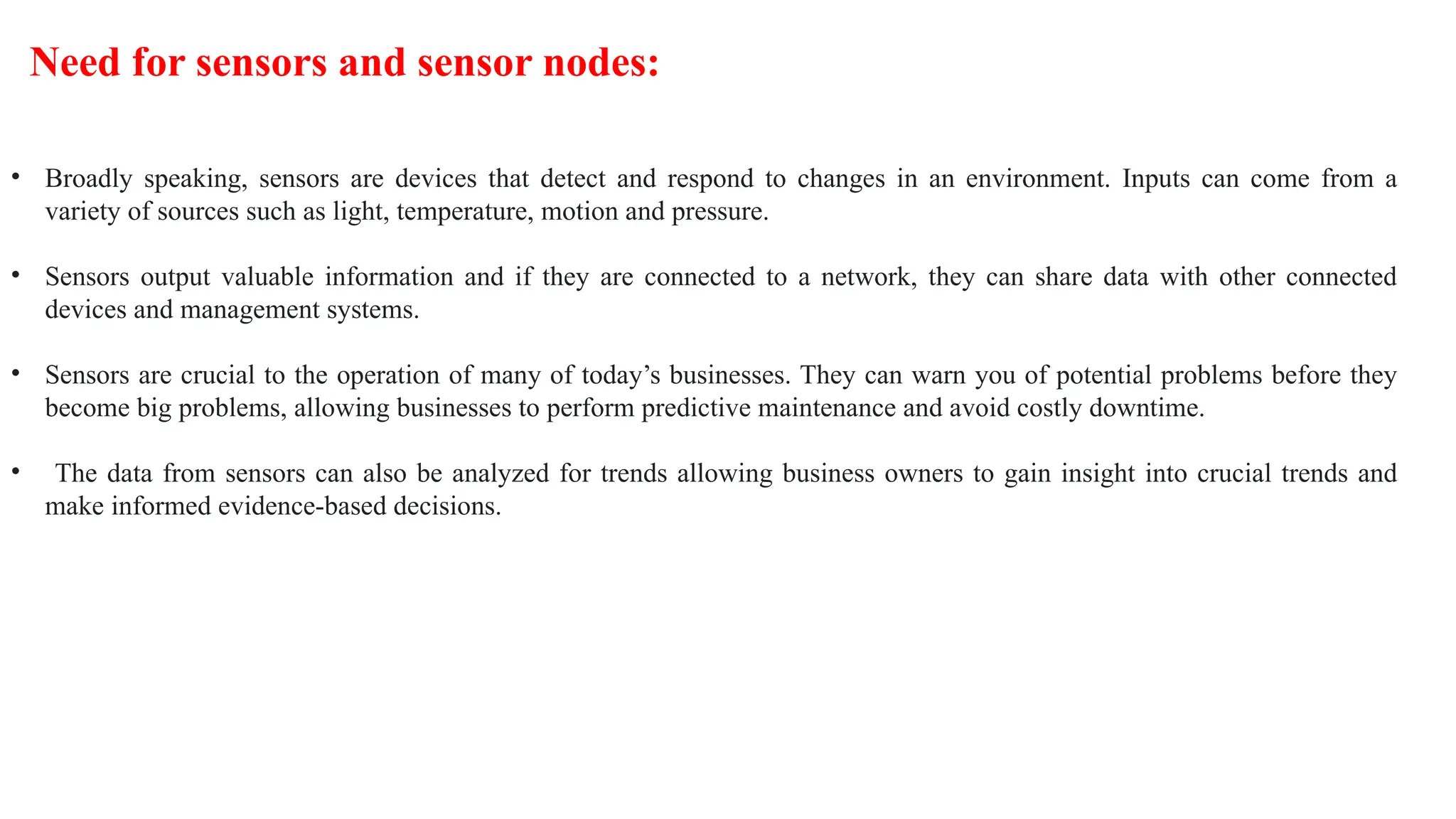 • Broadly speaking, sensors are devices that detect and respond to changes in an environment. Inputs can come from a
variety of sources such as light, temperature, motion and pressure.
• Sensors output valuable information and if they are connected to a network, they can share data with other connected
devices and management systems.
• Sensors are crucial to the operation of many of today’s businesses. They can warn you of potential problems before they
become big problems, allowing businesses to perform predictive maintenance and avoid costly downtime.
• The data from sensors can also be analyzed for trends allowing business owners to gain insight into crucial trends and
make informed evidence-based decisions.
Need for sensors and sensor nodes:
 