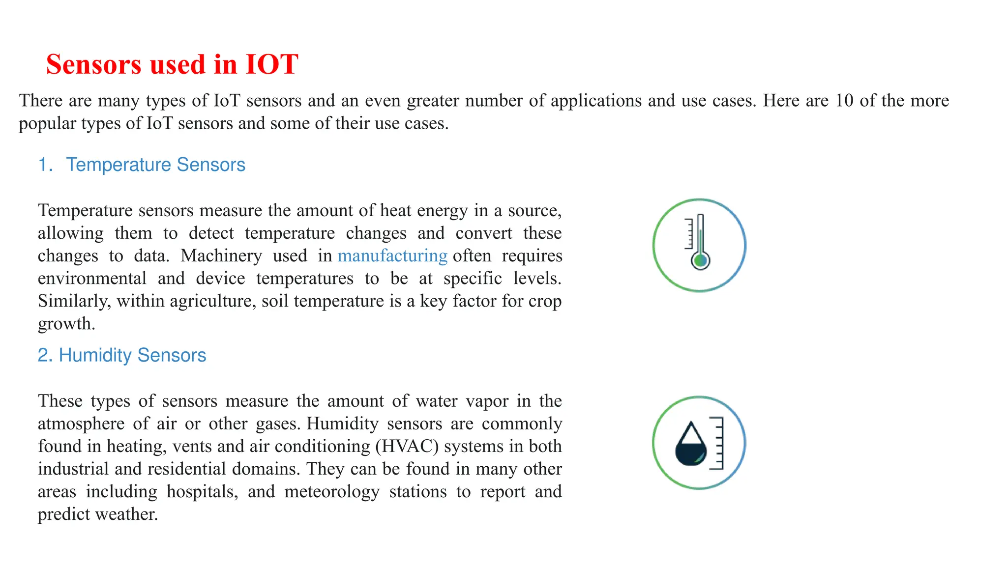 Sensors used in IOT
There are many types of IoT sensors and an even greater number of applications and use cases. Here are 10 of the more
popular types of IoT sensors and some of their use cases.
1. Temperature Sensors
Temperature sensors measure the amount of heat energy in a source,
allowing them to detect temperature changes and convert these
changes to data. Machinery used in manufacturing often requires
environmental and device temperatures to be at specific levels.
Similarly, within agriculture, soil temperature is a key factor for crop
growth.
2. Humidity Sensors
These types of sensors measure the amount of water vapor in the
atmosphere of air or other gases. Humidity sensors are commonly
found in heating, vents and air conditioning (HVAC) systems in both
industrial and residential domains. They can be found in many other
areas including hospitals, and meteorology stations to report and
predict weather.
 