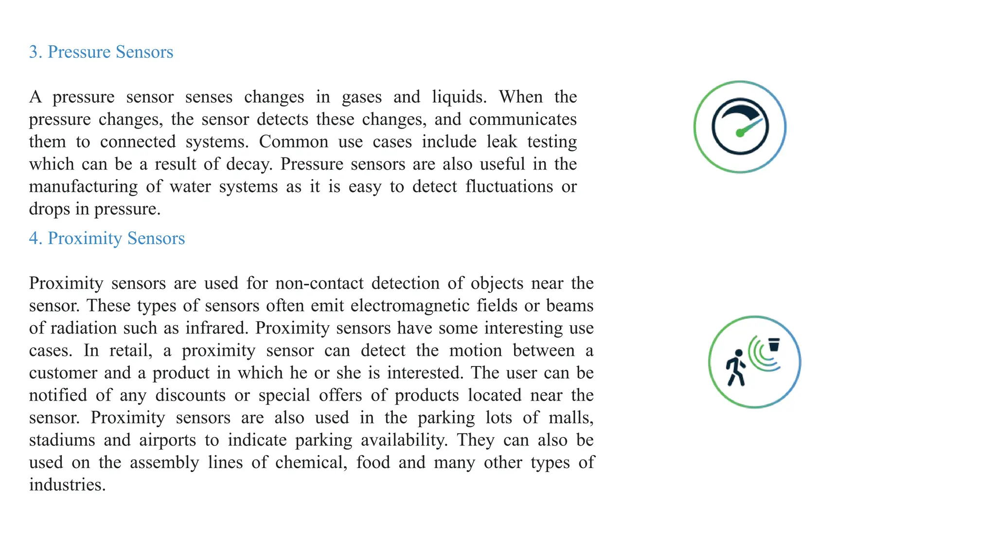 3. Pressure Sensors
A pressure sensor senses changes in gases and liquids. When the
pressure changes, the sensor detects these changes, and communicates
them to connected systems. Common use cases include leak testing
which can be a result of decay. Pressure sensors are also useful in the
manufacturing of water systems as it is easy to detect fluctuations or
drops in pressure.
4. Proximity Sensors
Proximity sensors are used for non-contact detection of objects near the
sensor. These types of sensors often emit electromagnetic fields or beams
of radiation such as infrared. Proximity sensors have some interesting use
cases. In retail, a proximity sensor can detect the motion between a
customer and a product in which he or she is interested. The user can be
notified of any discounts or special offers of products located near the
sensor. Proximity sensors are also used in the parking lots of malls,
stadiums and airports to indicate parking availability. They can also be
used on the assembly lines of chemical, food and many other types of
industries.
 
