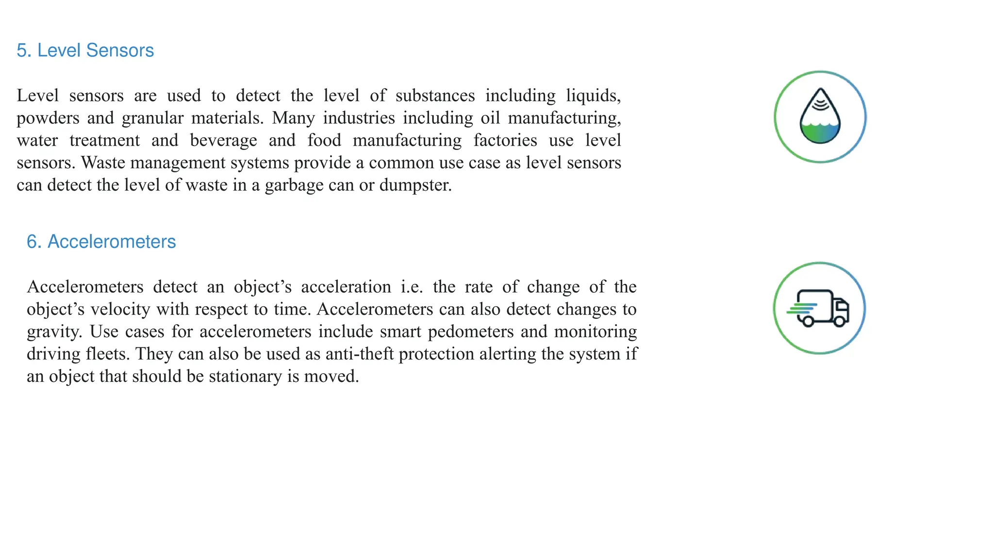 5. Level Sensors
Level sensors are used to detect the level of substances including liquids,
powders and granular materials. Many industries including oil manufacturing,
water treatment and beverage and food manufacturing factories use level
sensors. Waste management systems provide a common use case as level sensors
can detect the level of waste in a garbage can or dumpster.
6. Accelerometers
Accelerometers detect an object’s acceleration i.e. the rate of change of the
object’s velocity with respect to time. Accelerometers can also detect changes to
gravity. Use cases for accelerometers include smart pedometers and monitoring
driving fleets. They can also be used as anti-theft protection alerting the system if
an object that should be stationary is moved.
 