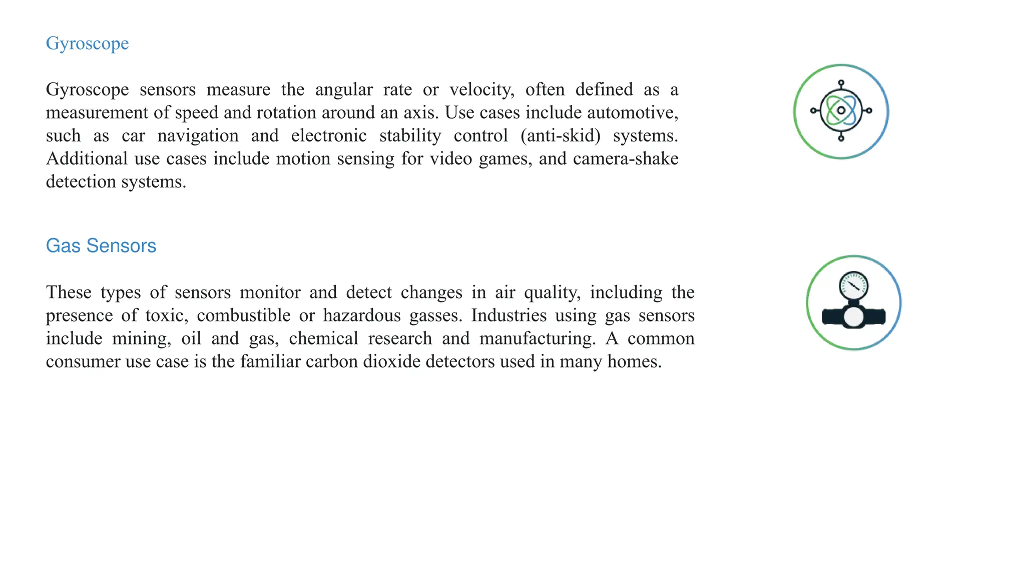 Gyroscope
Gyroscope sensors measure the angular rate or velocity, often defined as a
measurement of speed and rotation around an axis. Use cases include automotive,
such as car navigation and electronic stability control (anti-skid) systems.
Additional use cases include motion sensing for video games, and camera-shake
detection systems.
Gas Sensors
These types of sensors monitor and detect changes in air quality, including the
presence of toxic, combustible or hazardous gasses. Industries using gas sensors
include mining, oil and gas, chemical research and manufacturing. A common
consumer use case is the familiar carbon dioxide detectors used in many homes.
 