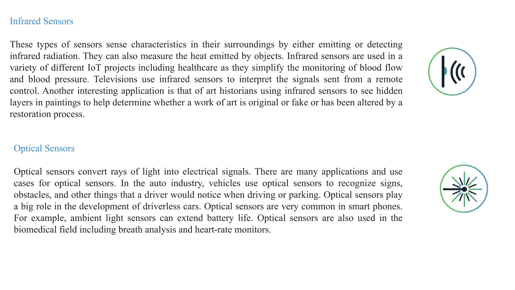 Infrared Sensors
These types of sensors sense characteristics in their surroundings by either emitting or detecting
infrared radiation. They can also measure the heat emitted by objects. Infrared sensors are used in a
variety of different IoT projects including healthcare as they simplify the monitoring of blood flow
and blood pressure. Televisions use infrared sensors to interpret the signals sent from a remote
control. Another interesting application is that of art historians using infrared sensors to see hidden
layers in paintings to help determine whether a work of art is original or fake or has been altered by a
restoration process.
Optical Sensors
Optical sensors convert rays of light into electrical signals. There are many applications and use
cases for optical sensors. In the auto industry, vehicles use optical sensors to recognize signs,
obstacles, and other things that a driver would notice when driving or parking. Optical sensors play
a big role in the development of driverless cars. Optical sensors are very common in smart phones.
For example, ambient light sensors can extend battery life. Optical sensors are also used in the
biomedical field including breath analysis and heart-rate monitors.
 