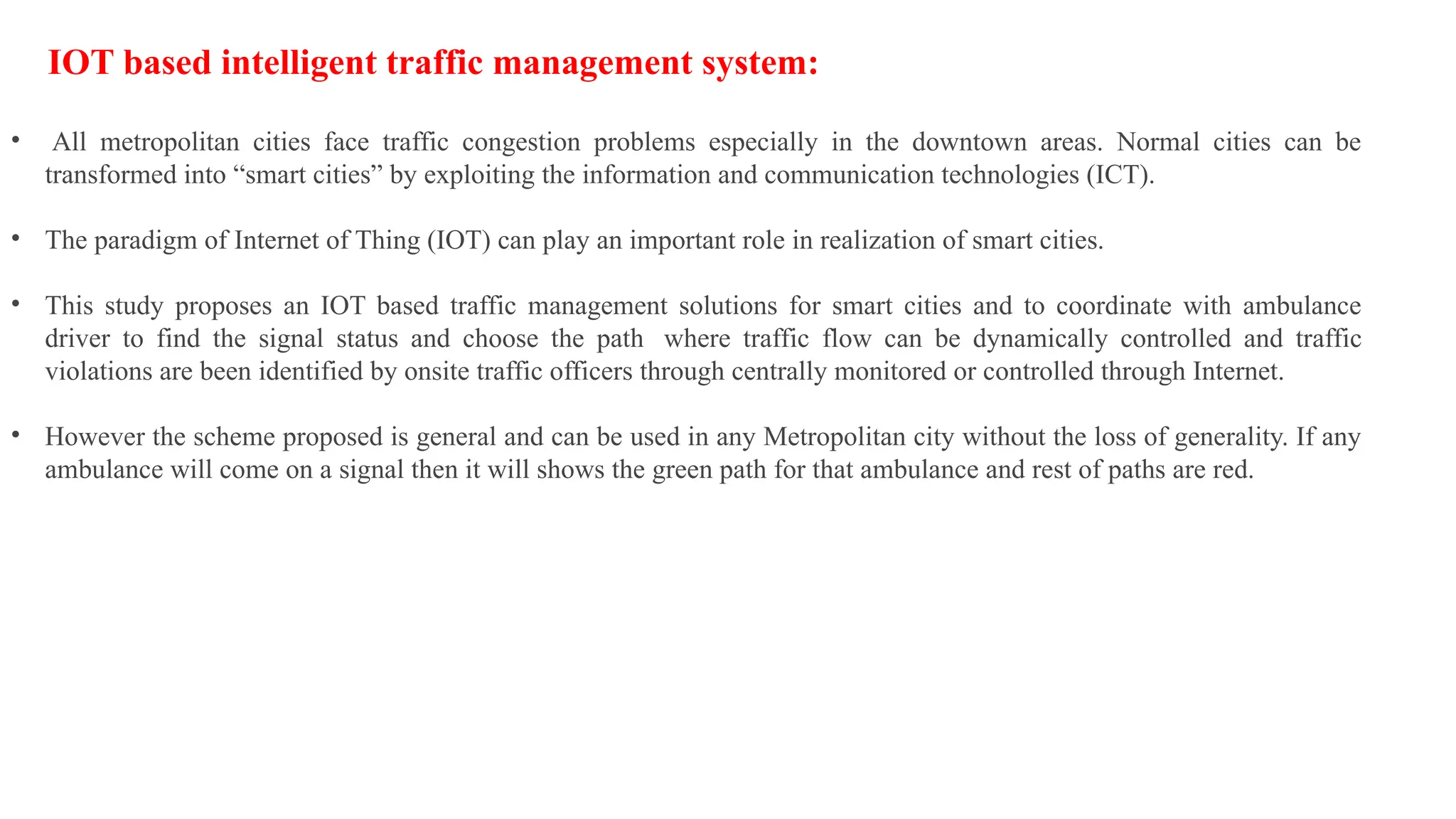 IOT based intelligent traffic management system:
• All metropolitan cities face traffic congestion problems especially in the downtown areas. Normal cities can be
transformed into “smart cities” by exploiting the information and communication technologies (ICT).
• The paradigm of Internet of Thing (IOT) can play an important role in realization of smart cities.
• This study proposes an IOT based traffic management solutions for smart cities and to coordinate with ambulance
driver to find the signal status and choose the path where traffic flow can be dynamically controlled and traffic
violations are been identified by onsite traffic officers through centrally monitored or controlled through Internet.
• However the scheme proposed is general and can be used in any Metropolitan city without the loss of generality. If any
ambulance will come on a signal then it will shows the green path for that ambulance and rest of paths are red.
 