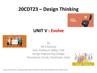 UNIT V : Evolve
By
Mr.S.Selvaraj
Asst. Professor (SRG) / CSE
Kongu Engineering College
Perundurai, Erode, Tamilnadu, India
20CDT23 – Design Thinking
Thanks to and Resource from : Lee Chong Hwa, "Design Thinking The Guidebook", NA Edition, Design Thinking Master Trainers of Bhutan, NA, 2017.
 