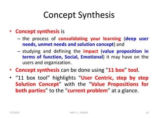 Concept Synthesis
• Concept synthesis is
– the process of consolidating your learning (deep user
needs, unmet needs and solution concept) and
– studying and defining the impact (value proposition in
terms of function, Social, Emotional) it may have on the
users and organization.
• Concept synthesis can be done using “11 box” tool.
• “11 box tool” highlights “User Centric, step by step
Solution Concept” with the “Value Propositions for
both parties” to the “current problem” at a glance.
7/7/2022 UNIT V _ EVOLVE 10
 