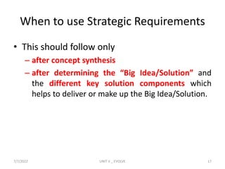 When to use Strategic Requirements
• This should follow only
– after concept synthesis
– after determining the “Big Idea/Solution” and
the different key solution components which
helps to deliver or make up the Big Idea/Solution.
7/7/2022 UNIT V _ EVOLVE 17
 