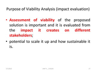 Purpose of Viability Analysis (impact evaluation)
• Assessment of viability of the proposed
solution is important and it is evaluated from
the impact it creates on different
stakeholders;
• potential to scale it up and how sustainable it
is.
7/7/2022 UNIT V _ EVOLVE 27
 