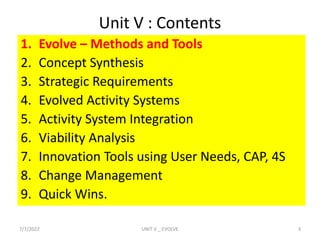 Unit V : Contents
1. Evolve – Methods and Tools
2. Concept Synthesis
3. Strategic Requirements
4. Evolved Activity Systems
5. Activity System Integration
6. Viability Analysis
7. Innovation Tools using User Needs, CAP, 4S
8. Change Management
9. Quick Wins.
7/7/2022 3
UNIT V _ EVOLVE
 