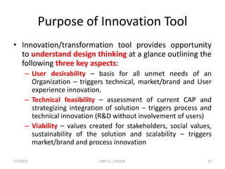 Purpose of Innovation Tool
• Innovation/transformation tool provides opportunity
to understand design thinking at a glance outlining the
following three key aspects:
– User desirability – basis for all unmet needs of an
Organization – triggers technical, market/brand and User
experience innovation.
– Technical feasibility – assessment of current CAP and
strategizing integration of solution – triggers process and
technical innovation (R&D without involvement of users)
– Viability – values created for stakeholders, social values,
sustainability of the solution and scalability – triggers
market/brand and process innovation
7/7/2022 UNIT V _ EVOLVE 32
 