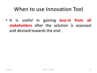 When to use Innovation Tool
• It is useful in gaining buy-in from all
stakeholders after the solution is assessed
and devised towards the end.
7/7/2022 UNIT V _ EVOLVE 33
 