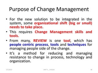 Purpose of Change Management
• For the new solution to be integrated in the
system, some organizational shift (big or small)
needs to take place.
• This requires Change Management skills and
tools.
• From many, REVIEW is one tool, which has
people centric process, tools and techniques for
managing people side of the change.
• It’s a method for reducing and managing
resistance to change in process, technology and
organization.
7/7/2022 UNIT V _ EVOLVE 38
 