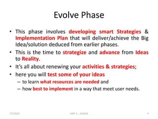 Evolve Phase
• This phase involves developing smart Strategies &
Implementation Plan that will deliver/achieve the Big
Idea/solution deduced from earlier phases.
• This is the time to strategize and advance from Ideas
to Reality.
• It’s all about renewing your activities & strategies;
• here you will test some of your ideas
– to learn what resources are needed and
– how best to implement in a way that meet user needs.
7/7/2022 UNIT V _ EVOLVE 4
 