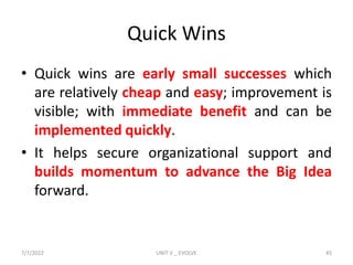 Quick Wins
• Quick wins are early small successes which
are relatively cheap and easy; improvement is
visible; with immediate benefit and can be
implemented quickly.
• It helps secure organizational support and
builds momentum to advance the Big Idea
forward.
7/7/2022 UNIT V _ EVOLVE 45
 