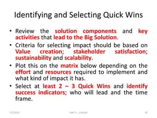 Identifying and Selecting Quick Wins
• Review the solution components and key
activities that lead to the Big Solution.
• Criteria for selecting impact should be based on
Value creation; stakeholder satisfaction;
sustainability and scalability.
• Plot this on the matrix below depending on the
effort and resources required to implement and
what kind of impact it has.
• Select at least 2 – 3 Quick Wins and identify
success indicators; who will lead and the time
frame.
7/7/2022 UNIT V _ EVOLVE 47
 