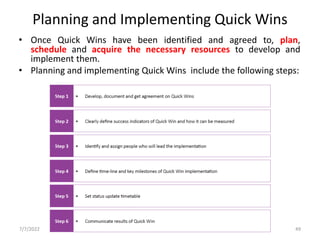 Planning and Implementing Quick Wins
• Once Quick Wins have been identified and agreed to, plan,
schedule and acquire the necessary resources to develop and
implement them.
• Planning and implementing Quick Wins include the following steps:
7/7/2022 UNIT V _ EVOLVE 49
 