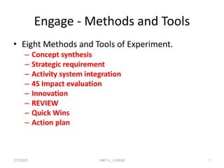 Engage - Methods and Tools
• Eight Methods and Tools of Experiment.
– Concept synthesis
– Strategic requirement
– Activity system integration
– 4S Impact evaluation
– Innovation
– REVIEW
– Quick Wins
– Action plan
7/7/2022 UNIT V _ EVOLVE 7
 