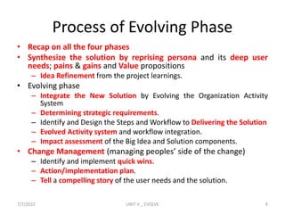 Process of Evolving Phase
• Recap on all the four phases
• Synthesize the solution by reprising persona and its deep user
needs; pains & gains and Value propositions
– Idea Refinement from the project learnings.
• Evolving phase
– Integrate the New Solution by Evolving the Organization Activity
System
– Determining strategic requirements.
– Identify and Design the Steps and Workflow to Delivering the Solution
– Evolved Activity system and workflow integration.
– Impact assessment of the Big Idea and Solution components.
• Change Management (managing peoples’ side of the change)
– Identify and implement quick wins.
– Action/implementation plan.
– Tell a compelling story of the user needs and the solution.
7/7/2022 UNIT V _ EVOLVE 8
 