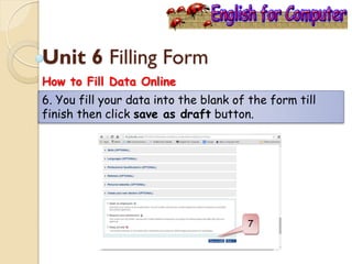 Unit 6 Filling Form
How to Fill Data Online
6. You fill your data into the blank of the form till
finish then click save as draft button.
 